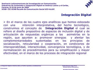 Seminario Latinoamericano de Investigación en Comunicación:
  Industrias de Contenidos e Integración Digital en América Latina y el Caribe,
  Caracas, 8-10 de junio de 2009
  UCAB- CIC UCAB-Escuela de Comunicación Social UCV-ALAIC


                                                                                     Integración Digital

       En el marco de los cuatro ejes analíticos que hemos esbozado
      con una        intención interpretativa, del hecho tecnológico,
      construimos el concepto de Integración Digital el cual se
      refiere al diseño propositivo de espacios de inclusión digital y de
      articulación de respuestas orgánicas a las        asimetrías en la
      región, que apunten a: promover sinergias            y alentar las
      complementariedades       sustentadas   en    los    principios  de
      socialización, reticularidad y cooperación, en condiciones de
      interoperabilidad, interactividad, convergencia tecnológica, y de
      normalización de procedimientos para su simplificación y mayor
      efectividad, en el marco de los procesos de integración regional



La Integración Digital en América Latina y el Caribe: supuestos y consideraciones.   Saadia Sánchez Vegas, Ph.D.
                                                                                      Directora Red de Información y
Conocimiento
                                                                                      Secretaría Permanente - SELA
 