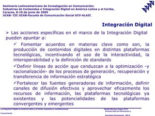 Seminario Latinoamericano de Investigación en Comunicación:
  Industrias de Contenidos e Integración Digital en América Latina y el Caribe,
  Caracas, 8-10 de junio de 2009
  UCAB- CIC UCAB-Escuela de Comunicación Social UCV-ALAIC


                                                                                     Integración Digital
       Las acciones específicas en el marco de la Integración Digital
      pueden apuntar a:
          Fomentar acuerdos en materias clave como son, la
         producción de contenidos digitales en distintas plataformas
         tecnológicas, incentivando el uso de la interactividad, la
         interoperabilidad y la definición de standards
         Definir líneas de acción que conduzcan a la optimización -y
         racionalización- de los procesos de generación, recuperación y
         transferencia de información estratégica
         Fortalecer las fuentes generadoras de información, definir
         canales de difusión efectivos y aprovechar eficazmente los
         recursos de información, las plataformas tecnológicas ya
         existentes y las potencialidades de las plataformas
         convergentes y emergentes
La Integración Digital en América Latina y el Caribe: supuestos y consideraciones.   Saadia Sánchez Vegas, Ph.D.
                                                                                      Directora Red de Información y
Conocimiento
                                                                                      Secretaría Permanente - SELA
 
