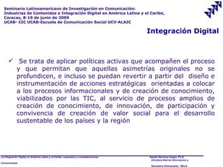 Seminario Latinoamericano de Investigación en Comunicación:
  Industrias de Contenidos e Integración Digital en América Latina y el Caribe,
  Caracas, 8-10 de junio de 2009
  UCAB- CIC UCAB-Escuela de Comunicación Social UCV-ALAIC

                                                                                     Integración Digital



       Se trata de aplicar políticas activas que acompañen el proceso
        y que permitan que aquellas asimetrías originales no se
        profundicen, e incluso se puedan revertir a partir del diseño e
        instrumentación de acciones estratégicas orientadas a colocar
        a los procesos informacionales y de creación de conocimiento,
        viabilizados por las TIC, al servicio de procesos amplios de
        creación de conocimiento, de innovación, de participación y
        convivencia de creación de valor social para el desarrollo
        sustentable de los países y la región




La Integración Digital en América Latina y el Caribe: supuestos y consideraciones.   Saadia Sánchez Vegas, Ph.D.
                                                                                      Directora Red de Información y
Conocimiento
                                                                                      Secretaría Permanente - SELA
 