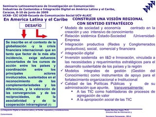 Seminario Latinoamericano de Investigación en Comunicación:
  Industrias de Contenidos e Integración Digital en América Latina y el Caribe,
  Caracas, 8-10 de junio de 2009
  UCAB- CIC UCAB-Escuela de Comunicación Social UCV-ALAIC
   En America Latina y el Caribe                                                     CONSTRUIR UNA VISIÓN REGIONAL
                                                                                       CON SENTIDO ESTRATÉGICO
                             DESAFÍO
                                                                        Modelo de sociedad y economía             centrado en la
                                                                         creación y uso intensivo de conocimiento
                                                                        Relación sistémica Estado-Sociedad          /Universidad-
                                                                         Empresa
      Se inscribe en el contexto de la
                                                                        Integración productiva (Redes y Conglomerados
      globalización    -y    la    crisis
      financiera internacional- que en                                   productivos), social, comercial y financiera
      tanto que factor de la más alta                                   Integración digital
      incidencia,     exige esfuerzos                                   Inversión sostenida en I&D e Innovación, vinculada a
      concertados de los cursos de                                       las necesidades y requerimientos estratégicos para el
      acción entre los países y                                          desarrollo sustentable de los países y la región
      coordinación        entre       los                               Modelos integrales de gestión (Gestión del
      principales                actores
                                                                         Conocimiento) como instrumentos de apoyo para el
      involucrados, sustentados en el
      reconocimiento        de        las                                fortalecimiento organizacional e Institucional
      complementariedades y las                                         Calidad de las Políticas Públicas y                de su
      diferencias, y la valoración de                                    administración que apunte, transversalmente:
      las convergencias       y de las                                        A las TIC como habilitadoras de procesos de
      reciprocidades,      de           la                                       agregación de valor
      asociatividad      y      de      la                                    A la apropiación social de las TIC
      cooperación intrarregional (1)
La Integración Digital en América Latina y el Caribe: supuestos y consideraciones.                Saadia Sánchez Vegas, Ph.D.
                                                                                                   Directora Red de Información y
Conocimiento
                                                                                                   Secretaría Permanente - SELA
 
