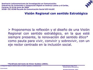 Seminario Latinoamericano de Investigación en Comunicación:
  Industrias de Contenidos e Integración Digital en América Latina y el Caribe,
  Caracas, 8-10 de junio de 2009
  UCAB- CIC UCAB-Escuela de Comunicación Social UCV-ALAIC

                                                Visión Regional con sentido Estratégico




                Proponemos la reflexión y el diseño de una Visión
               Regional con sentido estratégico, en la que esté
               siempre presente, la renovación del sentido ético*
               como pauta para vivir, convivir y sobrevivir, con un
               eje rector centrado en la inclusión social.




               *Paráfrasis del texto de Víctor Guédez (2003).
La Integración Digital en América Latina y el Caribe: supuestos y consideraciones.   Saadia Sánchez Vegas, Ph.D.
                                                                                      Directora Red de Información y
Conocimiento
                                                                                      Secretaría Permanente - SELA
 