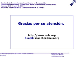 Seminario Latinoamericano de Investigación en Comunicación:
  Industrias de Contenidos e Integración Digital en América Latina y el Caribe,
  Caracas, 8-10 de junio de 2009
  UCAB- CIC UCAB-Escuela de Comunicación Social UCV-ALAIC




                                           Gracias por su atención.


                                                             http://www.sela.org
                                                           E-mail: ssanchez@sela.org




La Integración Digital en América Latina y el Caribe: supuestos y consideraciones.   Saadia Sánchez Vegas, Ph.D.
                                                                                      Directora Red de Información y
Conocimiento
                                                                                      Secretaría Permanente - SELA
 