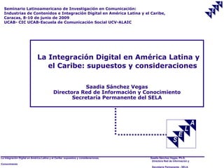 Seminario Latinoamericano de Investigación en Comunicación:
  Industrias de Contenidos e Integración Digital en América Latina y el Caribe,
  Caracas, 8-10 de junio de 2009
  UCAB- CIC UCAB-Escuela de Comunicación Social UCV-ALAIC




                              La Integración Digital en América Latina y
                                 el Caribe: supuestos y consideraciones

                                                       Saadia Sánchez Vegas
                                           Directora Red de Información y Conocimiento
                                                  Secretaría Permanente del SELA




La Integración Digital en América Latina y el Caribe: supuestos y consideraciones.   Saadia Sánchez Vegas, Ph.D.
                                                                                      Directora Red de Información y
Conocimiento
                                                                                      Secretaría Permanente - SELA
 