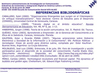 Seminario Latinoamericano de Investigación en Comunicación:
  Industrias de Contenidos e Integración Digital en América Latina y el Caribe,
  Caracas, 8-10 de junio de 2009
  UCAB- CIC UCAB-Escuela de Comunicación Social UCV-ALAIC

                                                                    REFERENCIAS BIBLIOGRÁFICAS
   CABALLERO, Sybil (2000). “Organizaciones Emergentes que surgen en el Ciberespacio:
   Un enfoque transdisciplinario”. Tesis doctoral. Centro de Estudios para el Desarrollo
   (CENDES), Universidad Central de Venezuela, Caracas.
   _____________ (2009). “Tránsito digital en el                                     ámbito        educativo”.           Revista
   Iberoamericana de Educación, Vol. 48, N° 6, pp. 1-13.
   HABERMAS, Jürgen (1998). Teoría de la acción comunicativa. Vol. II. Madrid: Ed. Taurus.
   GUÉDEZ, Víctor (2003). Aprendiendo a Emprender: de la Gerencia del Conocimiento a la
   Ética de la Sabiduría. Caracas, Venezuela: Planeta.
   KAUFMAN, Ester y Ricardo PIANA (2007). “Algunas aclaraciones sobre Gobierno
   Electrónico y Sociedad de la Información y el Conocimiento”. EN: Políticas Públicas y
   tecnologías: líneas de acción para América Latina, compilado por: Ester Kaufman.
   Buenos Aires, Argentina: La Crujía Ediciones.
   MOLINUEVO, José Luis (2008). Entrevista, 8 de julio. EN: Foro de investigación y acción
   participativa para el desarrollo de la sociedad del conocimiento. Fuente Eladio Diez.
   [Documento electrónico]         Disponible en:       http://www.fiap.org.es/index.php?
   option=com_content&task=view&id=856 [Consultado: 30 de abril de 2009]
   PÉREZ, Carlota (2002). Technological revolutions and financial capital. The dynamics of
   bubbles and golden ages. Cheltenham, UK: Edward Elgar Publishing Limited.


La Integración Digital en América Latina y el Caribe: supuestos y consideraciones.     Saadia Sánchez Vegas, Ph.D.
                                                                                        Directora Red de Información y
Conocimiento
                                                                                        Secretaría Permanente - SELA
 