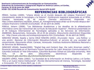 Seminario Latinoamericano de Investigación en Comunicación:
  Industrias de Contenidos e Integración Digital en América Latina y el Caribe,
  Caracas, 8-10 de junio de 2009
  UCAB- CIC UCAB-Escuela de Comunicación Social UCV-ALAIC

                                                                    REFERENCIAS BIBLIOGRÁFICAS
   PÉREZ, Carlota (2009). “¿Hacia dónde va el mundo después del colapso financiero? Una
   interpretación desde la tecnología y la historia”. Conferencia magistral presentada en el IESA,
   Caracas,     Venezuela,    18    de     marzo.      [Versión   electrónica]   Disponible    en:
   http://www.slideshare.net/IESA_school_of_management/hacia-dnde-va-el-mundo-despus-del-
   colapso-financiero-1168100 [Consultado: 24 de abril de 2009]
   PIRELA, Johann (2008). “Las Bibliotecas Académicas y los desafíos de la alfabetización
   informativa como eje transversal del currículo de Educación Superior”. Ponencia presentada en
   el IX Coloquio Internacional de Tecnologías aplicadas a los Servicios de Información.
   ANABISAI, Barquisimeto, Venezuela, 20 al 24 de octubre. [Documento electrónico] Disponible
   en: http://www.ucla.edu.ve/ixcoloquio/programa.htm [Consultado: 24 de abril de 2009].
   SÁNCHEZ VEGAS, Saadia y Jaime CRUZ RINCÓN (2002). Enunciado: Hacia una Política –y
   una acción- Nacional de Información Educativa-Cultural; al servicio de una sociedad del
   conocimiento. Documento oficial. Caracas, Venezuela: Instituto Autónomo Biblioteca Nacional y
   de Servicios de Bibliotecas.
   SÁNCHEZ VEGAS, Saadia(2008). “Digital Gap and Content Gap: the Latin American reality”.
   Ponencia presentada en el Seminario Future Scenarios for Latin American Communications II.
   Columbia Institute of Tele-Information, Columbia Business School at Columbia University. New
   York,     14        de       abril.    [Documento       electrónico]     Disponible       en:
   http://www4.gsb.columbia.edu/citi/events/latinamerica2
   VALENTI LÓPEZ, Pablo (2002). “La Sociedad de la Información en América Latina y el Caribe:
   TICs y un nuevo marco institucional”. Revista Iberoamericana de Ciencia, Tecnología, Sociedad
   e Innovación. N° 2. Enero-Abril, pp. 1-14.
La Integración Digital en América Latina y el Caribe: supuestos y consideraciones.   Saadia Sánchez Vegas, Ph.D.
                                                                                      Directora Red de Información y
Conocimiento
                                                                                      Secretaría Permanente - SELA
 