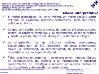 Seminario Latinoamericano de Investigación en Comunicación:
  Industrias de Contenidos e Integración Digital en América Latina y el Caribe,
  Caracas, 8-10 de junio de 2009
  UCAB- CIC UCAB-Escuela de Comunicación Social UCV-ALAIC

                                                                                     Marco Interpretativo
              El hecho tecnológico, es, en si mismo, un hecho social a partir
               del cual se expresan procesos económicos, socio-culturales,
               políticos y éticos

              Lo que se inscribe en la premisa, de que los procesos sociales
               tienen un carácter complejo, y su tratamiento, desde lo teórico
               y desde la praxis, ha de ser dialógico , sistémico e integral

              La singularidad de las prácticas sociales emergentes,
               posibilitadas por las TIC, descansa     en cinco dimensiones
               clave: la virtualidad, la interactividad, la reticularidad, la
               movilidad y la convergencia digital.
              Tales practicas emergentes    se expresan en nuevas lógicas
               de comunicación, de acceder a la información y construir
               conocimiento, de investigar e innovar, en nuevas formas de
               lecto-escritura y de enseñanza-aprendizaje.
La Integración Digital en América Latina y el Caribe: supuestos y consideraciones.    Saadia Sánchez Vegas, Ph.D.
                                                                                       Directora Red de Información y
Conocimiento
                                                                                       Secretaría Permanente - SELA
 