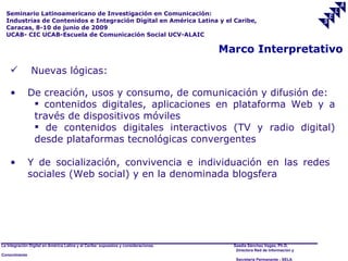 Seminario Latinoamericano de Investigación en Comunicación:
  Industrias de Contenidos e Integración Digital en América Latina y el Caribe,
  Caracas, 8-10 de junio de 2009
  UCAB- CIC UCAB-Escuela de Comunicación Social UCV-ALAIC

                                                                                     Marco Interpretativo
              Nuevas lógicas:

    •          De creación, usos y consumo, de comunicación y difusión de:
                 contenidos digitales, aplicaciones en plataforma Web y a
                través de dispositivos móviles
                 de contenidos digitales interactivos (TV y radio digital)
                desde plataformas tecnológicas convergentes

    •          Y de socialización, convivencia e individuación en las redes
               sociales (Web social) y en la denominada blogsfera




La Integración Digital en América Latina y el Caribe: supuestos y consideraciones.     Saadia Sánchez Vegas, Ph.D.
                                                                                        Directora Red de Información y
Conocimiento
                                                                                        Secretaría Permanente - SELA
 