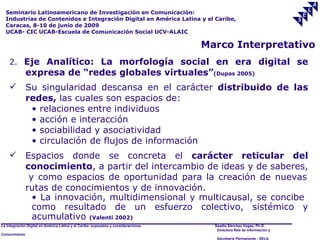 Seminario Latinoamericano de Investigación en Comunicación:
  Industrias de Contenidos e Integración Digital en América Latina y el Caribe,
  Caracas, 8-10 de junio de 2009
  UCAB- CIC UCAB-Escuela de Comunicación Social UCV-ALAIC

                                                                                     Marco Interpretativo
    2. Eje Analítico: La morfología social en era digital se
               expresa de “redes globales virtuales”(Dupas 2005)
              Su singularidad descansa en el carácter distribuido de las
               redes, las cuales son espacios de:
                • relaciones entre individuos
                • acción e interacción
                • sociabilidad y asociatividad
                • circulación de flujos de información
              Espacios donde se concreta el carácter reticular del
               conocimiento, a partir del intercambio de ideas y de saberes,
                y como espacios de oportunidad para la creación de nuevas
               rutas de conocimientos y de innovación.
                 • La innovación, multidimensional y multicausal, se concibe
                 como resultado de un esfuerzo colectivo, sistémico y
                 acumulativo (Valenti 2002)
La Integración Digital en América Latina y el Caribe: supuestos y consideraciones.     Saadia Sánchez Vegas, Ph.D.
                                                                                        Directora Red de Información y
Conocimiento
                                                                                        Secretaría Permanente - SELA
 