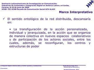 Seminario Latinoamericano de Investigación en Comunicación:
  Industrias de Contenidos e Integración Digital en América Latina y el Caribe,
  Caracas, 8-10 de junio de 2009
  UCAB- CIC UCAB-Escuela de Comunicación Social UCV-ALAIC

                                                                                     Marco Interpretativo

     El sentido ontológico de la red distribuida, descansaría
      en:

                 • La transfiguración de la acción personalizada,
                 individual y jerarquizada, en la acción que se organiza
                 de manera colectiva en nuevos espacios colaborativos
                 y de participación de los actores sociales, entre los
                 cuales, además, se reconfiguran, los centros y
                 estructuras de poder




La Integración Digital en América Latina y el Caribe: supuestos y consideraciones.     Saadia Sánchez Vegas, Ph.D.
                                                                                        Directora Red de Información y
Conocimiento
                                                                                        Secretaría Permanente - SELA
 