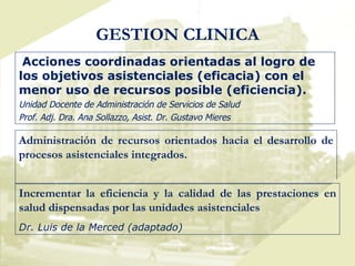 GESTION CLINICA Acciones coordinadas orientadas al logro de los objetivos asistenciales (eficacia) con el menor uso de recursos posible (eficiencia). Unidad Docente de Administración de Servicios de Salud Prof. Adj. Dra. Ana Sollazzo, Asist. Dr. Gustavo Mieres Administración de recursos orientados hacia el desarrollo de procesos asistenciales integrados. Incrementar la eficiencia y la calidad de las prestaciones en salud dispensadas por las unidades asistenciales Dr. Luis de la Merced (adaptado) 