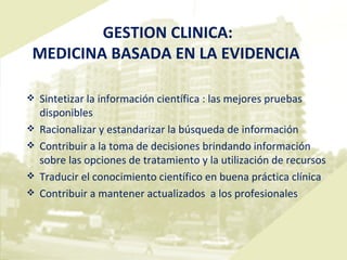 GESTION CLINICA:  MEDICINA BASADA EN LA EVIDENCIA Sintetizar la información científica : las mejores pruebas disponibles Racionalizar y estandarizar la búsqueda de información  Contribuir a la toma de decisiones brindando información sobre las opciones de tratamiento y la utilización de recursos  Traducir el conocimiento científico en buena práctica clínica Contribuir a  mantener  actualizados  a los profesionales 