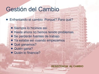 Gestión del Cambio Enfrentando el cambio: Porqué? Para qué? Siempre lo hicimos así Hasta ahora no hemos tenido problemas Se perderán fuentes de trabajo Ya estaba así cuando empezamos Qué ganamos? Quién gana? Quién lo financia? RESISTENCIA  AL CAMBIO 