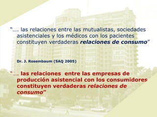 “… . las relaciones entre las mutualistas, sociedades asistenciales y los médicos con los pacientes constituyen verdaderas  relaciones de consumo ” Dr. J. Rosembaum (SAQ 2005) “… .  las relaciones  entre las empresas de producción asistencial con los consumidores constituyen verdaderas  relaciones de consumo ” 