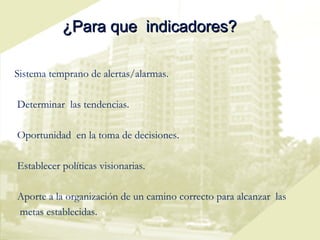 ¿Para que  indicadores? Sistema temprano de alertas/alarmas. Determinar  las tendencias. Oportunidad  en la toma de decisiones. Establecer políticas visionarias. Aporte a la organización de un camino correcto para alcanzar  las  metas establecidas. 