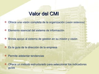 Valor del CMI Ofrece una visión completa de la organización ( visión sistémica ) Elemento esencial del sistema de información Brinda apoyo al sistema de gestión en su misión y visión Es la guía de la dirección de la empresa Permite adelantar tendencias Ofrece un método estructurado para seleccionar los indicadores guías  