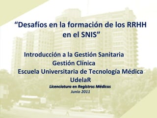 “ Desafíos en la formación de los RRHH en el SNIS” Introducción a la Gestión Sanitaria Gestión Clínica Escuela Universitaria de Tecnología Médica UdelaR Licenciatura en Registros Médicos   Junio 2011 