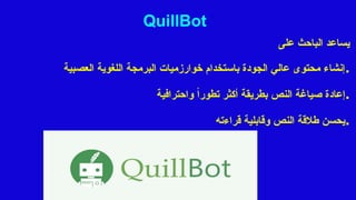 QuillBot
‫على‬ ‫الباحث‬ ‫يساعد‬
‫العصبية‬ ‫اللغوية‬ ‫البرمجة‬ ‫خوارزميات‬ ‫باستخدام‬ ‫الجودة‬ ‫عالي‬ ‫محتوى‬ ‫إنشاء‬.
‫واحترافية‬ ً‫ا‬‫تطور‬ ‫أكثر‬ ‫بطريقة‬ ‫النص‬ ‫صياغة‬ ‫إعادة‬.
‫قراءته‬ ‫وقابلية‬ ‫النص‬ ‫طالقة‬ ‫يحسن‬.
 