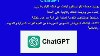 ChatGPT
‫محادثة‬ ‫روبوت‬
AI
‫ي‬
‫ستطيع‬
‫يلي‬ ‫بما‬ ‫القيام‬ ‫خالله‬ ‫من‬ ‫الباحث‬
:
‫األسئلة‬ ‫على‬ ‫واإلجابة‬ ‫اللغات‬ ‫وترجمة‬ ‫نص‬ ‫إنشاء‬.
‫منطقية‬ ‫وبراهين‬ ‫أدلة‬ ‫على‬ ‫المبنية‬ ‫الفكرية‬ ‫االستنتاجات‬ ‫استنباط‬.
. ‫أ‬
‫والنحوية‬ ‫الصرفية‬ ‫القواعد‬ ‫ناحية‬ ‫من‬ ‫المعروضة‬ ‫النصوص‬ ‫في‬ ‫اللغوية‬ ‫األخطاء‬ ‫كتشاف‬
‫واإلمالئية‬
 