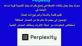 Perplexity
‫تساعد‬ ‫قوية‬ ‫أكاديمية‬ ٍ
‫بحث‬ ‫بقدرات‬ ‫يتمتع‬ ‫االصطناعي‬ ‫بالذكاء‬ ‫يعمل‬ ٍ
‫بحث‬ ‫محرك‬
‫في‬ ‫الباحث‬:
.‫الصلة‬ ‫ذات‬ ‫والمراجع‬ ‫باألسئلة‬ ‫قائمة‬ ‫تقديم‬
‫المختلفة‬ ‫المصادر‬ ‫من‬ ٍ
‫ة‬‫متنوع‬ ٍ
‫ة‬‫مجموع‬ ‫إلى‬ ‫الوصول‬.
. ‫أ‬
‫العلمية‬ ‫المصادر‬ ‫ومختلف‬ ‫االنترنت‬ ‫شبكة‬ ‫من‬ ‫المعلومات‬ ‫ستخالص‬
 