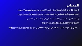 ‫المصادر‬
1
-
‫أفضل‬
10
‫األكاديمي‬ ‫البحث‬ ‫في‬ ‫االصطناعي‬ ‫للذكاء‬ ‫أدوات‬
،
https://niuversity.com/ar
2
-
‫العلمي؟‬ ‫البحث‬ ‫في‬ ‫االصطناعي‬ ‫الذكاء‬ ‫تستخدم‬ ‫كيف‬
،
https://www.for9a.com/learn
3
-
‫محمد‬ ‫علوان‬ ‫محمد‬
،
‫األكاديمي‬ ‫العلمي‬ ‫البحث‬ ‫في‬ ‫االصطناعي‬ ‫الذكاء‬ ‫دور‬
،
https://sci.uokufa.edu.iq/archives/35544
4
-
‫أفضل‬
10
‫األكاديمي‬ ‫البحث‬ ‫في‬ ‫االصطناعي‬ ‫للذكاء‬ ‫أدوات‬
،
https://niuversity.com/ar
 