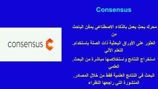 Consensus
‫الباحث‬ ‫ن‬ّ
‫ك‬‫يم‬ ‫االصطناعي‬ ‫بالذكاء‬ ‫يعمل‬ ٍ
‫بحث‬ ‫محرك‬
‫من‬
.‫باستخدام‬ ‫الصلة‬ ‫ذات‬ ‫البحثية‬ ‫األوراق‬ ‫على‬ ‫العثور‬
‫اآللي‬ ‫التعلم‬
.‫البحث‬ ‫من‬ ‫مباشرة‬ ‫واستخالصها‬ ‫النتائج‬ ‫استخراج‬
‫العلمي‬
.‫المصادر‬ ‫خالل‬ ‫من‬ ‫فقط‬ ‫العلمية‬ ‫النتائج‬ ‫في‬ ‫البحث‬
‫النظراء‬ ‫راجعها‬ ‫التي‬ ‫المنشورة‬
 