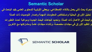 Semantic Scholar
‫ذكي‬ ‫بحث‬ ‫محرك‬
‫في‬ ‫الباحث‬ ‫يفيد‬ ‫العلمي‬ ‫للمحتوى‬ ‫األولوية‬ ‫ويعطي‬ ،‫االصطناعي‬ ‫بالذكاء‬ ‫يعمل‬
‫الصلة‬ ‫ذات‬ ‫التوصيات‬ ‫وإصدار‬ ‫المهمة‬ ‫المعلومات‬ ‫واستخالص‬ ‫البحثية‬ ‫األوراق‬ ‫تحليل‬
‫وا‬
‫التطورات‬ ‫أحدث‬ ‫ومواكبة‬ ‫الجديدة‬ ‫البحث‬ ‫اتجاهات‬ ‫وتحديد‬ ،‫الصلة‬ ‫ذات‬ ‫األعمال‬ ‫في‬ ‫لبحث‬
‫و‬
‫اآلخرين‬ ‫مع‬ ‫ومشاركتها‬ ٍ
‫ة‬‫عام‬ ٍ
‫مجلدات‬ ‫وإنشاء‬ ،‫مخصصة‬ ٍ
‫مجلدات‬ ‫في‬ ‫األوراق‬ ‫تنظيم‬
 