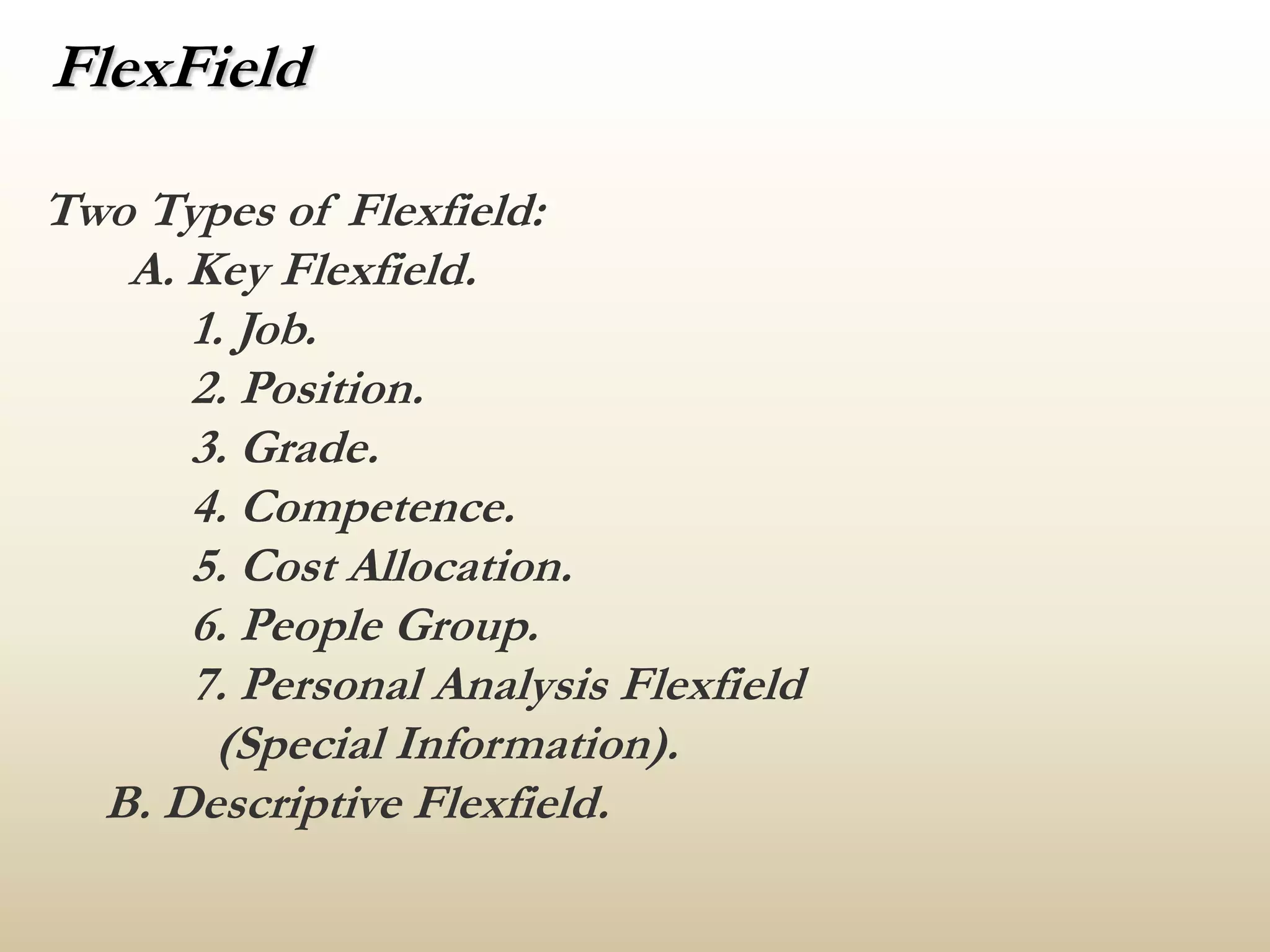 FlexFieldTwo Types of Flexfield:A. Key Flexfield.            1. Job.            2. Position.            3. Grade.            4. Competence.            5. Cost Allocation.            6. People Group.            7. Personal Analysis Flexfield              (Special Information).     B. Descriptive Flexfield.