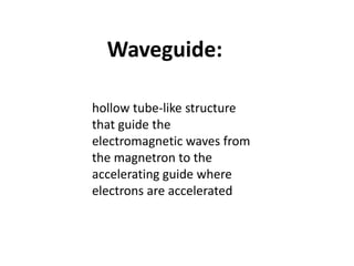 Waveguide:
hollow tube-like structure
that guide the
electromagnetic waves from
the magnetron to the
accelerating guide where
electrons are accelerated
 