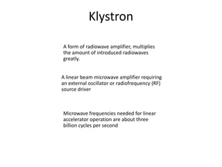 Klystron
A linear beam microwave amplifier requiring
an external oscillator or radiofrequency (RF)
source driver
Microwave frequencies needed for linear
accelerator operation are about three
billion cycles per second
A form of radiowave amplifier, multiplies
the amount of introduced radiowaves
greatly.
 