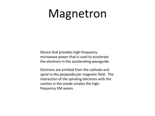 Magnetron
Device that provides high-frequency
microwave power that is used to accelerate
the electrons in the accelerating waveguide.
Electrons are emitted from the cathode and
spiral in the perpendicular magnetic field. The
interaction of the spiraling electrons with the
cavities in the anode creates the high-
frequency EM waves.
 