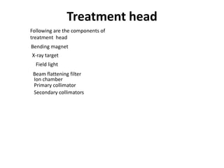 Treatment head
Following are the components of
treatment head
Bending magnet
X-ray target
Primary collimator
Beam flattening filter
Ion chamber
Secondary collimators
Field light
 
