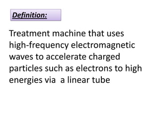 Definition:
Treatment machine that uses
high-frequency electromagnetic
waves to accelerate charged
particles such as electrons to high
energies via a linear tube
 