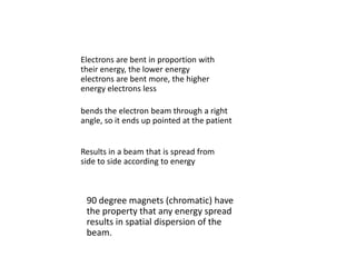 bends the electron beam through a right
angle, so it ends up pointed at the patient
90 degree magnets (chromatic) have
the property that any energy spread
results in spatial dispersion of the
beam.
Electrons are bent in proportion with
their energy, the lower energy
electrons are bent more, the higher
energy electrons less
Results in a beam that is spread from
side to side according to energy
 