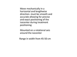 Mounted on a rotational axis
around the isocenter
Move mechanically in a
horizontal and lengthwise
direction- must be smooth and
accurate allowing for precise
and exact positioning of the
isocenter during treatment
positioning
Range in width from 45-50 cm
 