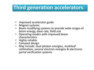 Third generation accelerators:
• Improved accelerator guide
• Magnet systems
• Beam-modifying systems to provide wide ranges of
beam energy, dose rate, field size
• Operating modes with improved beam
characteristics
• Highly reliable
• Compact design
• May include: dual photon energies, multileaf
collimation, several electron energies & electronic
portal verification systems
 