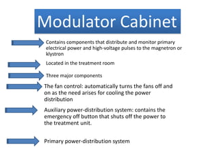 Modulator Cabinet
Contains components that distribute and monitor primary
electrical power and high-voltage pulses to the magnetron or
klystron
Located in the treatment room
Three major components
The fan control: automatically turns the fans off and
on as the need arises for cooling the power
distribution
Auxiliary power-distribution system: contains the
emergency off button that shuts off the power to
the treatment unit.
Primary power-distribution system
 