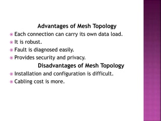 Advantages of Mesh Topology
 Each connection can carry its own data load.
 It is robust.
 Fault is diagnosed easily.
 Provides security and privacy.
Disadvantages of Mesh Topology
 Installation and configuration is difficult.
 Cabling cost is more.
 