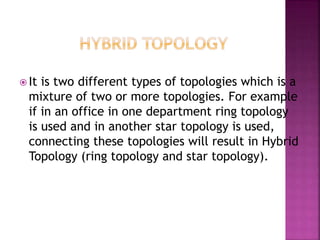  It is two different types of topologies which is a
mixture of two or more topologies. For example
if in an office in one department ring topology
is used and in another star topology is used,
connecting these topologies will result in Hybrid
Topology (ring topology and star topology).
 