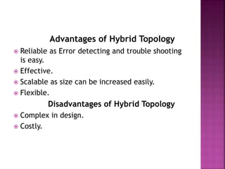 Advantages of Hybrid Topology
 Reliable as Error detecting and trouble shooting
is easy.
 Effective.
 Scalable as size can be increased easily.
 Flexible.
Disadvantages of Hybrid Topology
 Complex in design.
 Costly.
 