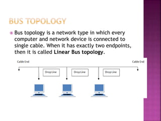  Bus topology is a network type in which every
computer and network device is connected to
single cable. When it has exactly two endpoints,
then it is called Linear Bus topology.
 