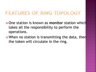  One station is known as monitor station which
takes all the responsibility to perform the
operations.
 When no station is transmitting the data, then
the token will circulate in the ring.
 