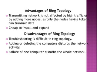 Advantages of Ring Topology
 Transmitting network is not affected by high traffic or
by adding more nodes, as only the nodes having tokens
can transmit data.
 Cheap to install and expand
Disadvantages of Ring Topology
 Troubleshooting is difficult in ring topology.
 Adding or deleting the computers disturbs the network
activity.
 Failure of one computer disturbs the whole network.
 