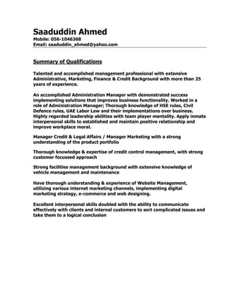 Saaduddin Ahmed
Mobile: 056-1046368
Email: saaduddin_ahmed@yahoo.com
Summary of Qualifications
Talented and accomplished management professional with extensive
Administrative, Marketing, Finance & Credit Background with more than 25
years of experience.
An accomplished Administration Manager with demonstrated success
implementing solutions that improves business functionality. Worked in a
role of Administration Manager; Thorough knowledge of HSE rules, Civil
Defence rules, UAE Labor Law and their implementations over business.
Highly regarded leadership abilities with team player mentality. Apply inmate
interpersonal skills to established and maintain positive relationship and
improve workplace moral.
Manager Credit & Legal Affairs / Manager Marketing with a strong
understanding of the product portfolio
Thorough knowledge & expertise of credit control management, with strong
customer focussed approach
Strong facilities management background with extensive knowledge of
vehicle management and maintenance
Have thorough understanding & experience of Website Management,
utilizing various internet marketing channels, implementing digital
marketing strategy, e-commerce and web designing.
Excellent interpersonal skills doubled with the ability to communicate
effectively with clients and internal customers to sort complicated issues and
take them to a logical conclusion
 