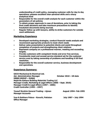 understanding of credit policy, managing customer calls for day to day
operations; possess excellent inter-personal skills and a sharp
analytical mind
 Responsible for the overall credit analysis for each customer within the
parameters of set policies
 To obtain proper approvals in case of deviations, prior to taking the
final credit decisions and take maximum precautions to identify
fraudulent documents being sourced.
 Regular follow up with lawyers, ability to strike customers for outside
court settlement.
Marketing Experience
 Developed marketing strategies, conduct financial needs analysis and
recommend appropriate products to meet client needs
 Deliver sales presentation to potential clients and assist throughout
completion of projects and strengthening client relations
 Represent company on a professional manner, meeting and exceeding
targets.
 Provide customers with competent timely and error free services.
 Consistently meet and exceed service standard set for the customer
service area by taking ownership of problems and handling it till final
resolution.
 Responsible for the overall customer service, business development
and operations
Experience Summary:
GECO Mechanical & Electrical Ltd.
Ast. Administration Manager October 2010 – till date
MBBM GROUP – DUBAI
Majid Bu Kattara Building Materials Trading LLC
Manager Credit, Marketing & Legal Affairs (2006 – Sept. 2010)
Manager Credit & Legal Affairs (1997 – 2006)
Credit Controller (1995 – 1997)
Yousuf Ibrahim General Trading – Ajman August 1994– Feb 1995
Manager Accounts
Iran & Bukhara Palace - Karachi, Pakistan July 1987 – July 1994
Office Manager
 