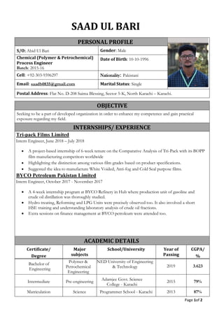 Page 1of 2
SAAD UL BARI
PERSONAL PROFILE
S/O: Abid Ul Bari Gender: Male
Chemical (Polymer & Petrochemical)
Process Engineer
Batch: 2015-16
Date of Birth: 10-10-1996
Cell: +92-303-9396297 Nationality: Pakistani
Email: saadb0835@gmail.com Marital Status: Single
Postal Address: Flat No. D-208 Saima Blessing, Sector 5-K, North Karachi – Karachi.
OBJECTIVE
Seeking to be a part of developed organization in order to enhance my competence and gain practical
exposure regarding my field.
INTERNSHIPS/ EXPERIENCE
Tri-pack Films Limited
Intern Engineer, June 2018 – July 2018
• A project-based internship of 6-week tenure on the Comparative Analysis of Tri-Pack with its BOPP
film manufacturing competitors worldwide
• Highlighting the distinction among various film grades based on product specifications.
• Suggested the idea to manufacture White Voided, Anti-fog and Cold Seal purpose films.
BYCO Petroleum Pakistan Limited
Intern Engineer, October 2017 - November 2017
• A 4-week internship program at BYCO Refinery in Hub where production unit of gasoline and
crude oil distillation was thoroughly studied.
• Hydro treating, Reforming and LPG Units were precisely observed too. It also involved a short
HSE training and understanding laboratory analysis of crude oil fractions.
• Extra sessions on finance management at BYCO petroleum were attended too.
ACADEMIC DETAILS
Certificate/
Degree
Major
subjects
School/University Year of
Passing
CGPA/
%
Bachelor of
Engineering
Polymer &
Petrochemical
Engineering
NED University of Engineering
& Technology 2019 3.623
Intermediate Pre-engineering
Adamjee Govt. Science
College - Karachi
2015 79%
Matriculation Science Programmer School - Karachi 2013 87%
 