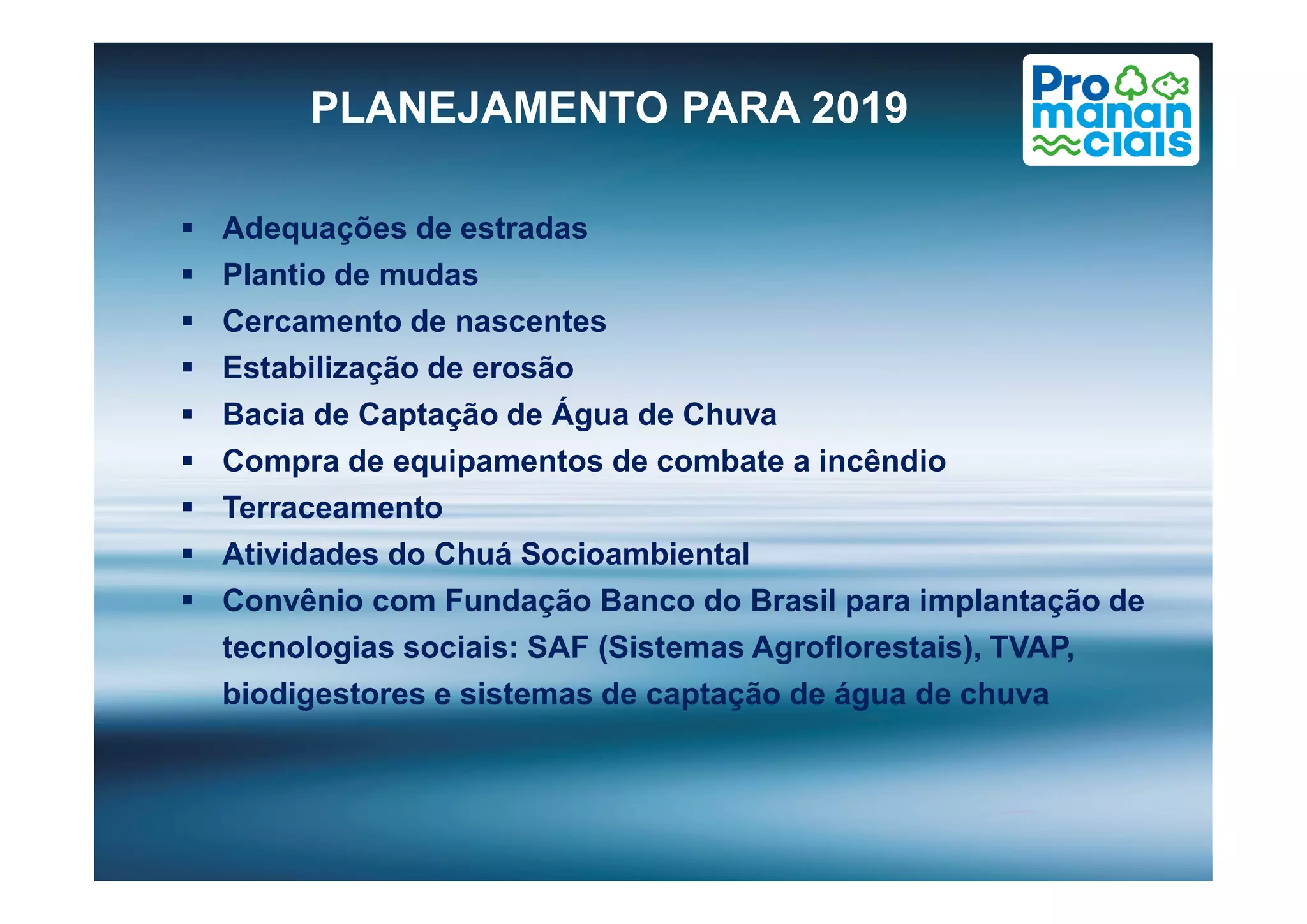 PLANEJAMENTO PARA 2019
 Adequações de estradas
 Plantio de mudas
 Cercamento de nascentes
 Estabilização de erosão
 Bacia de Captação de Água de Chuva
 Compra de equipamentos de combate a incêndio Compra de equipamentos de combate a incêndio
 Terraceamento
 Atividades do Chuá Socioambiental
 Convênio com Fundação Banco do Brasil para implantação de
tecnologias sociais: SAF (Sistemas Agroflorestais), TVAP,
biodigestores e sistemas de captação de água de chuva
 