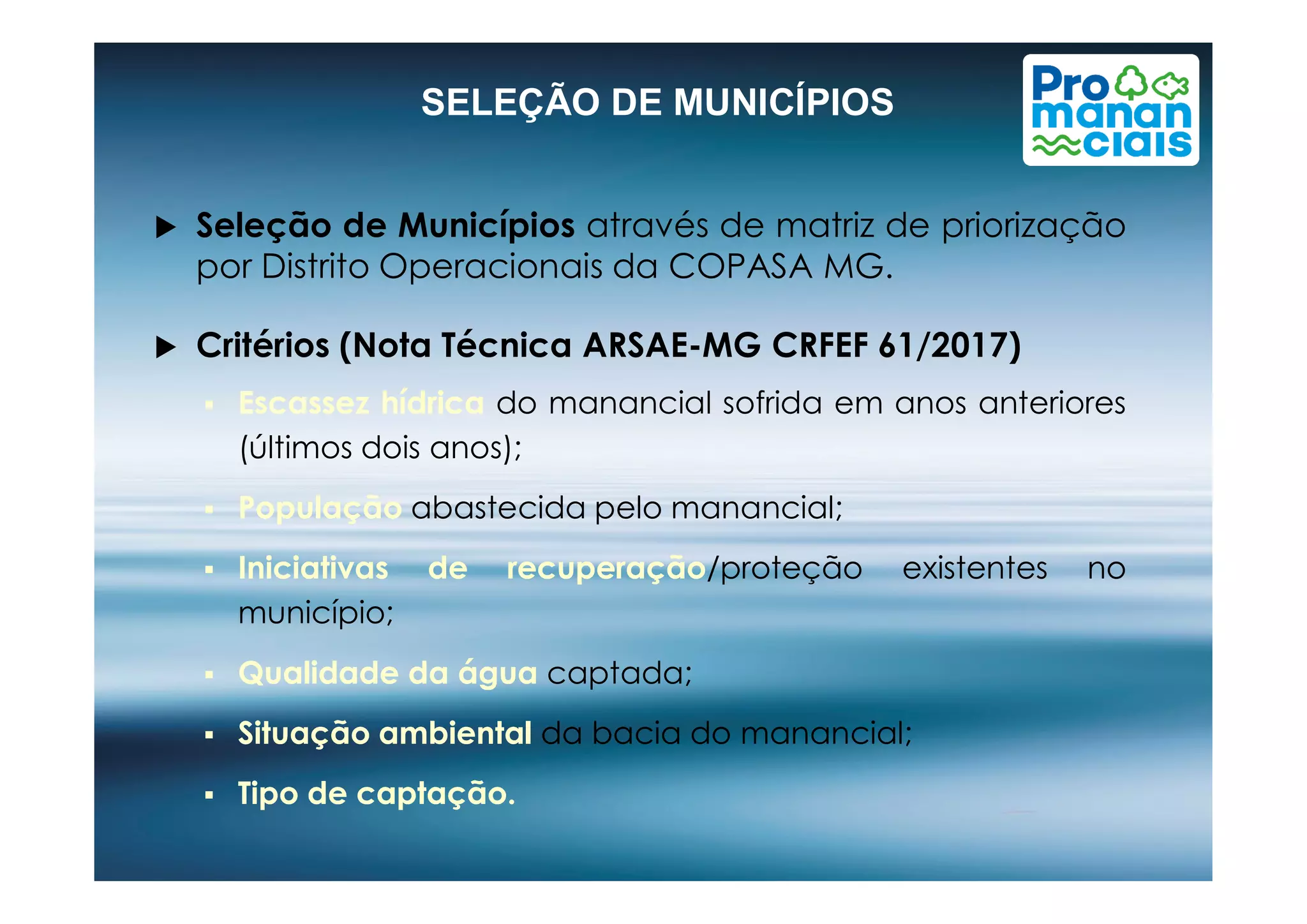  Seleção de Municípios através de matriz de priorização
por Distrito Operacionais da COPASA MG.
 Critérios (Nota Técnica ARSAE-MG CRFEF 61/2017)
 EscassezEscassez hídricahídrica do manancial sofrida em anos anteriores
(últimos dois anos);
SELEÇÃO DE MUNICÍPIOS
(últimos dois anos);
 PopulaçãoPopulação abastecida pelo manancial;
 IniciativasIniciativas dede recuperaçãorecuperação/proteção existentes no
município;
 QualidadeQualidade dada águaágua captada;
 SituaçãoSituação ambientalambiental da bacia do manancial;
 TipoTipo dede captaçãocaptação..
 