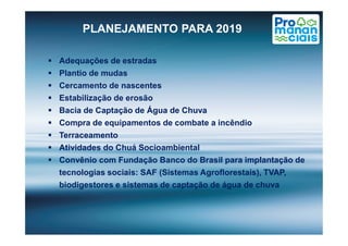 PLANEJAMENTO PARA 2019
 Adequações de estradas
 Plantio de mudas
 Cercamento de nascentes
 Estabilização de erosão
 Bacia de Captação de Água de Chuva
 Compra de equipamentos de combate a incêndio Compra de equipamentos de combate a incêndio
 Terraceamento
 Atividades do Chuá Socioambiental
 Convênio com Fundação Banco do Brasil para implantação de
tecnologias sociais: SAF (Sistemas Agroflorestais), TVAP,
biodigestores e sistemas de captação de água de chuva
 