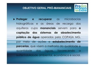 OBJETIVO GERAL PRÓ-MANANCIAIS
 Proteger e recuperar as microbacias
hidrográficas e as áreas de recarga dos
aquíferos cujos mananciais servem para a
captação dos sistemas de abastecimentocaptação dos sistemas de abastecimento
público de água operados pela COPASA MG,
por meio de ações e estabelecimento de
parcerias, que visem a melhoria da qualidade e
quantidade das águas, favorecendo a
sustentabilidade ambiental, econômica e social.
 