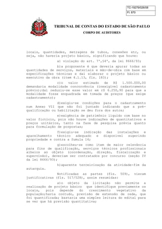 TC-19279/026/08 
Fl. 870 
TRIBUNAL DE CONTAS DO ESTADO DE SÃO PAULO 
CORPO DE AUDITORES 
locais, quantidades, metragens de tubos, conexões etc, ou 
seja, não haveria projeto básico, significando que houve: 
a) violação do art. 7º,§4º, da lei 8666/93; 
b)a proponente é que deveria apurar todas as 
quantidades de serviços, materiais e mão-de-obra com base em 
especificações técnicas e daí elaborar o projeto básico ou 
executivo da obra (item 4.1.13, fls. 183); 
c)o valor estimado de R$ 1.500.000,00 
demandaria modalidade concorrência (inexigível cadastramento 
prévio);daí reduziu-se esse valor em r$ 6.250,90 para que a 
modalidade fosse enquadrada em tomada de preços (que exige 
cadastramento); 
d)exigiu-se condições para o cadastramento 
num Anexo VII que não foi juntado indicando que a pré-qualificação 
ou habilitação se deu fora dos autos; 
e)exigência de patrimônio líquido com base no 
valor fictício, pois não houve indicações de quantitativos e 
preços unitários, tanto na fase de pesquisa prévia quanto 
para formulação de porpostas; 
f)exigiu-se indicação das instalações e 
aparelhamento técnico adequado e disponível sugerindo 
propriedade e contra a Sumula 14; 
g)escolheu-se como item de maior relevância 
para fins de qualificação, serviços técnicos profissionais 
alheios ao objeto (coordenação, direção, fiscalização e 
supervisão), deveriam ser contratados por concurso (seção IV 
da lei 8666/93); 
h)aparente terceirização da atividade-fim da 
autarquia. 
Notificadas as partes (fls. 509), vieram 
justificativas (fls. 517/528), assim resumidas: 
a)o objeto da licitação não permite a 
realização de projeto básico que identifique previamente os 
locais, pois depende do crescimento vegetativo da 
população;havia contudo, previsão de extensão de rede, que 
foi quantificada; bastaria uma simples leitura do edital para 
se ver que há previsão quantitativa; 
 